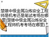 楚雄中级金属冶炼安全工程师是机考还是笔试考场在哪里(楚雄中级金属冶炼安全工程师机考考场在哪里)