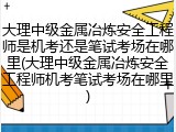 大理中级金属冶炼安全工程师是机考还是笔试考场在哪里(大理中级金属冶炼安全工程师机考笔试考场在哪里)