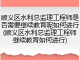 顺义区水利总监理工程师是否需要继续教育呢如何进行(顺义区水利总监理工程师继续教育如何进行)