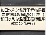 和田水利总监理工程师是否需要继续教育呢如何进行(和田水利总监理工程师继续教育如何进行)