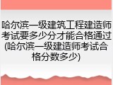 哈尔滨一级建筑工程建造师考试要多少分才能合格通过(哈尔滨一级建造师考试合格分数多少)