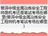 普洱中级金属冶炼安全工程师是机考还是笔试考场在哪里(普洱中级金属冶炼安全工程师机考笔试考场在哪里)