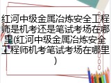 红河中级金属冶炼安全工程师是机考还是笔试考场在哪里(红河中级金属冶炼安全工程师机考笔试考场在哪里)