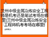兰州中级金属冶炼安全工程师是机考还是笔试考场在哪里(兰州中级金属冶炼安全工程师机考考场在哪里)