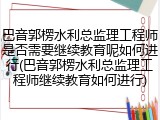 巴音郭楞水利总监理工程师是否需要继续教育呢如何进行(巴音郭楞水利总监理工程师继续教育如何进行)