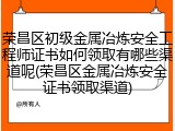 荣昌区初级金属冶炼安全工程师证书如何领取有哪些渠道呢(荣昌区金属冶炼安全证书领取渠道)