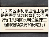 门头沟区水利总监理工程师是否需要继续教育呢如何进行(门头沟区水利总监理工程师继续教育如何进行)