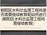 朝阳区水利总监理工程师是否需要继续教育呢如何进行(朝阳区水利总监理工程师需继续教育)