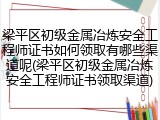 梁平区初级金属冶炼安全工程师证书如何领取有哪些渠道呢(梁平区初级金属冶炼安全工程师证书领取渠道)