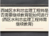 西城区水利总监理工程师是否需要继续教育呢如何进行(西区水利总监理工程师需继续教育)