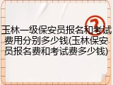 玉林一级保安员报名和考试费用分别多少钱(玉林保安员报名费和考试费多少钱)