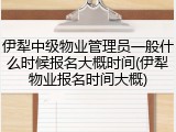 伊犁中级物业管理员一般什么时候报名大概时间(伊犁物业报名时间大概)