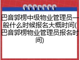 巴音郭楞中级物业管理员一般什么时候报名大概时间(巴音郭楞物业管理员报名时间)