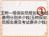玉树一级保安员报名和考试费用分别多少钱(玉树保安员报名费及考试费多少钱)