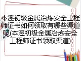 本溪初级金属冶炼安全工程师证书如何领取有哪些渠道呢(本溪初级金属冶炼安全工程师证书领取渠道)