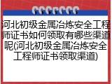 河北初级金属冶炼安全工程师证书如何领取有哪些渠道呢(河北初级金属冶炼安全工程师证书领取渠道)