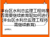 丰台区水利总监理工程师是否需要继续教育呢如何进行(丰台区水利总监理工程师需继续教育)