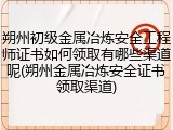 朔州初级金属冶炼安全工程师证书如何领取有哪些渠道呢(朔州金属冶炼安全证书领取渠道)