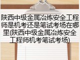 陕西中级金属冶炼安全工程师是机考还是笔试考场在哪里(陕西中级金属冶炼安全工程师机考笔试考场)