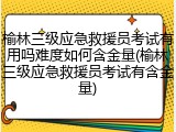 榆林三级应急救援员考试有用吗难度如何含金量(榆林三级应急救援员考试有含金量)