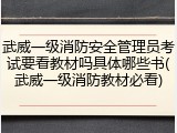 武威一级消防安全管理员考试要看教材吗具体哪些书(武威一级消防教材必看)