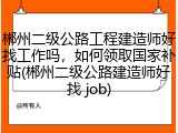 郴州二级公路工程建造师好找工作吗，如何领取国家补贴(郴州二级公路建造师好找 job)