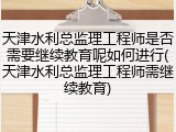 天津水利总监理工程师是否需要继续教育呢如何进行(天津水利总监理工程师需继续教育)