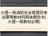 大理一级消防安全管理员考试要看教材吗具体哪些书(大理一级教材必看)