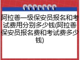 阿拉善一级保安员报名和考试费用分别多少钱(阿拉善保安员报名费和考试费多少钱)