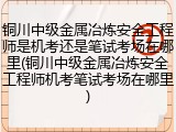 铜川中级金属冶炼安全工程师是机考还是笔试考场在哪里(铜川中级金属冶炼安全工程师机考笔试考场在哪里)