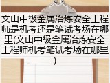 文山中级金属冶炼安全工程师是机考还是笔试考场在哪里(文山中级金属冶炼安全工程师机考笔试考场在哪里)