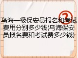 乌海一级保安员报名和考试费用分别多少钱(乌海保安员报名费和考试费多少钱)