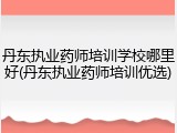 丹东执业药师培训学校哪里好(丹东执业药师培训优选)