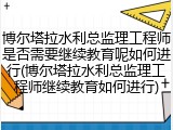 博尔塔拉水利总监理工程师是否需要继续教育呢如何进行(博尔塔拉水利总监理工程师继续教育如何进行)