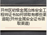 开州区初级金属冶炼安全工程师证书如何领取有哪些渠道呢(开州金属安全证书领取渠道)