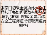 张家口初级金属冶炼安全工程师证书如何领取有哪些渠道呢(张家口初级金属冶炼安全工程师证书领取渠道有哪些)