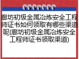 廊坊初级金属冶炼安全工程师证书如何领取有哪些渠道呢(廊坊初级金属冶炼安全工程师证书领取渠道)