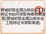晋城初级金属冶炼安全工程师证书如何领取有哪些渠道呢(晋城初级金属冶炼安全工程师证书领取渠道)
