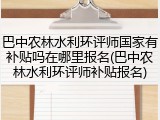 巴中农林水利环评师国家有补贴吗在哪里报名(巴中农林水利环评师补贴报名)