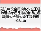 延安中级金属冶炼安全工程师是机考还是笔试考场在哪里(延安金属安全工程师机考考场)