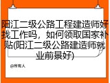 阳江二级公路工程建造师好找工作吗，如何领取国家补贴(阳江二级公路建造师就业前景好)