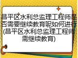 昌平区水利总监理工程师是否需要继续教育呢如何进行(昌平区水利总监理工程师需继续教育)