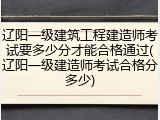 辽阳一级建筑工程建造师考试要多少分才能合格通过(辽阳一级建造师考试合格分多少)