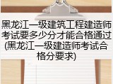 黑龙江一级建筑工程建造师考试要多少分才能合格通过(黑龙江一级建造师考试合格分要求)