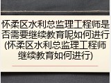 怀柔区水利总监理工程师是否需要继续教育呢如何进行(怀柔区水利总监理工程师继续教育如何进行)