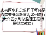 大兴区水利总监理工程师是否需要继续教育呢如何进行(大兴区水利总监理工程师需继续教育)