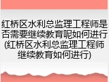 红桥区水利总监理工程师是否需要继续教育呢如何进行(红桥区水利总监理工程师继续教育如何进行)