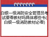 白银一级消防安全管理员考试要看教材吗具体哪些书(白银一级消防教材必看)
