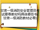 甘肃一级消防安全管理员考试要看教材吗具体哪些书(甘肃一级消防教材必看)