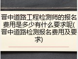 晋中道路工程检测师的报名费用是多少有什么要求呢(晋中道路检测报名费用及要求)